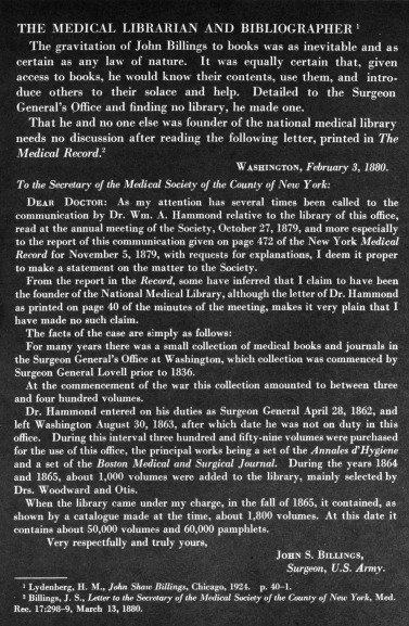 JOHN SHAW BILLINGS CENTENNIAL

 In this portrait, painted by Cecilia Beaux in 1895, Dr.
 Billings wears  the gown of a  Doctor  of  Civil  Law of
 Oxford.  The painting hangs in the Reading Room  of the
National Library of Medicine.

The gravitation of John Billings to books was as inevitable and as certain as  any  law  of nature.   It  was  equally certain  that,  given access to books, he would know their contents, use them, and  introduce others  to  their  solace  and  help.  Detailed to  the  Surgeon General's Office and  finding no library, he made one. That he and no one else was founder of the national medical library needs  no discussion  after reading the following letter, printed in The Medical Record.
                                         Washington, February 3, 1880